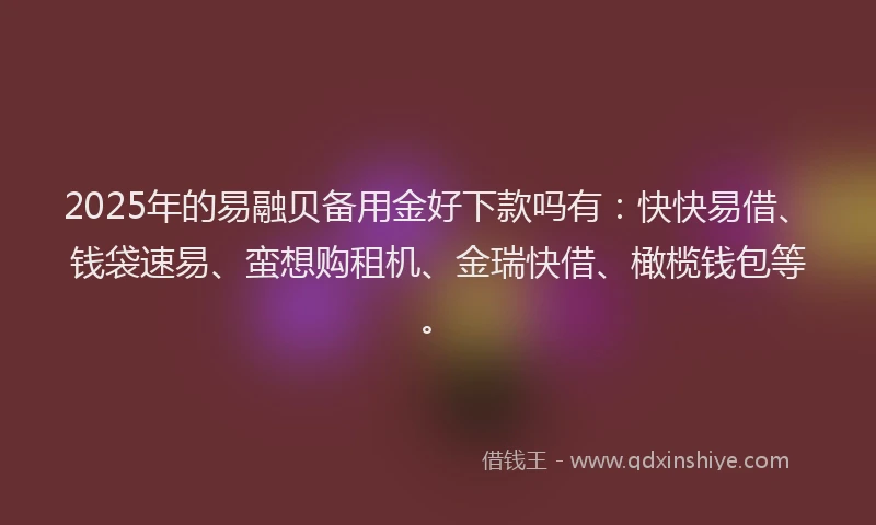 2025年的易融贝备用金好下款吗有：快快易借、钱袋速易、蛮想购租机、金瑞快借、橄榄钱包等。