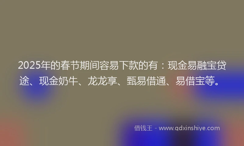 2025年的春节期间容易下款的有：现金易融宝贷途、现金奶牛、龙龙享、甄易借通、易借宝等。