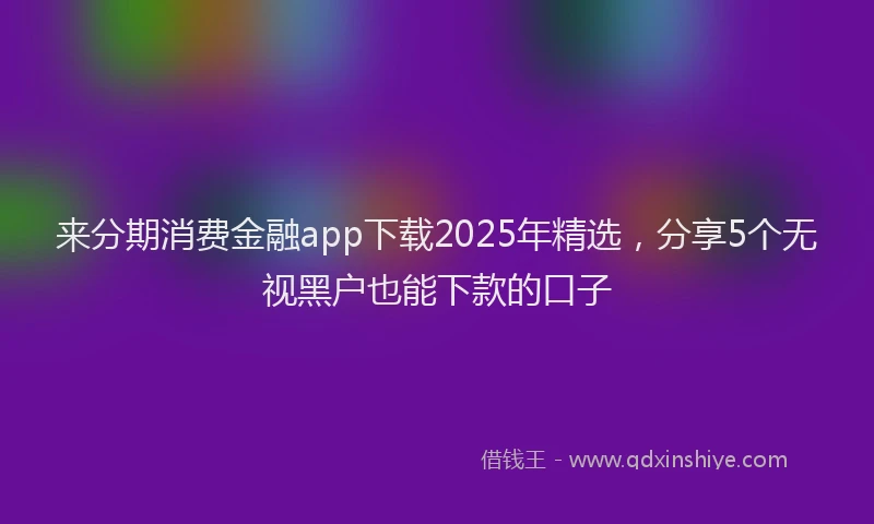 来分期消费金融app下载2025年精选，分享5个无视黑户也能下款的口子