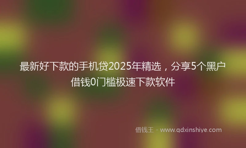 最新好下款的手机贷2025年精选，分享5个黑户借钱0门槛极速下款软件