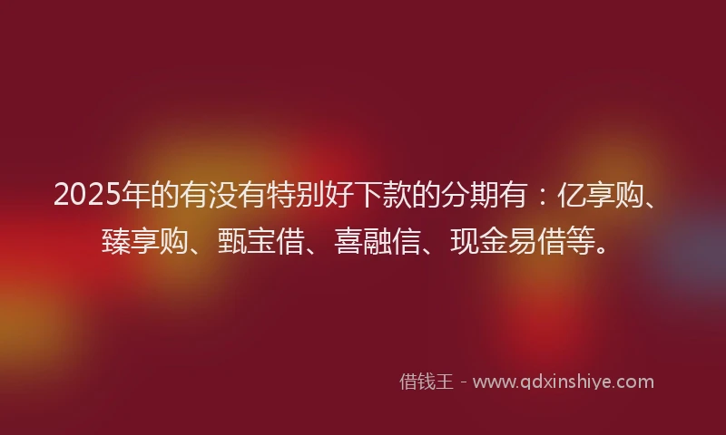 2025年的有没有特别好下款的分期有：亿享购、臻享购、甄宝借、喜融信、现金易借等。