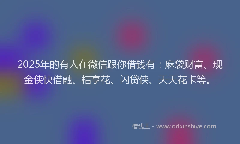 2025年的有人在微信跟你借钱有：麻袋财富、现金侠快借融、桔享花、闪贷侠、天天花卡等。