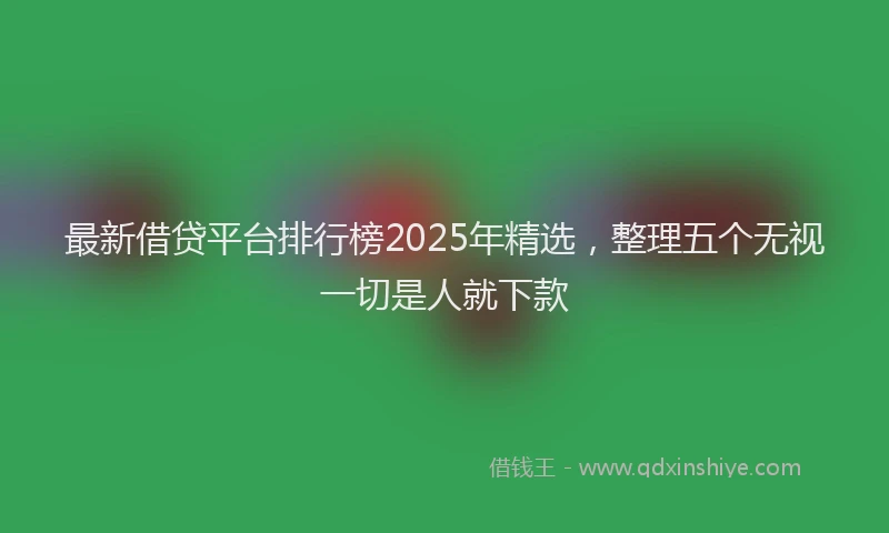 最新借贷平台排行榜2025年精选，整理五个无视一切是人就下款