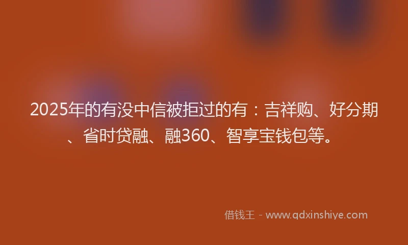 2025年的有没中信被拒过的有：吉祥购、好分期、省时贷融、融360、智享宝钱包等。