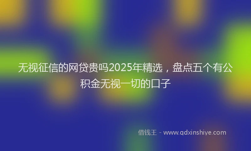 无视征信的网贷贵吗2025年精选，盘点五个有公积金无视一切的口子