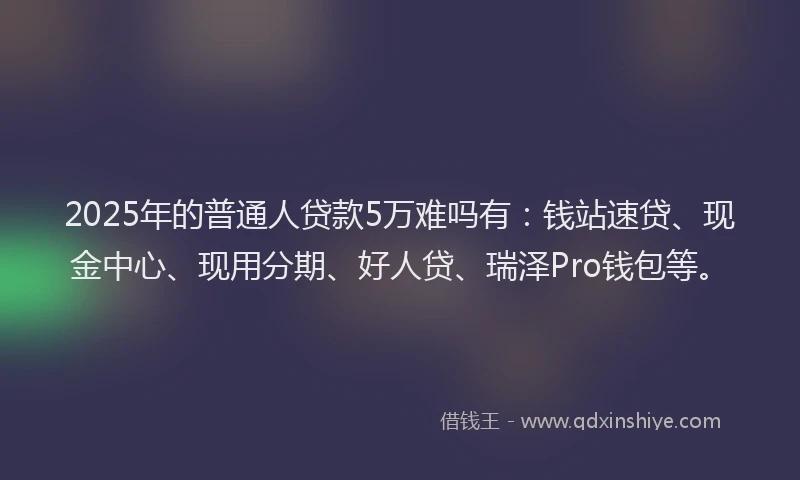 2025年的普通人贷款5万难吗有：钱站速贷、现金中心、现用分期、好人贷、瑞泽Pro钱包等。
