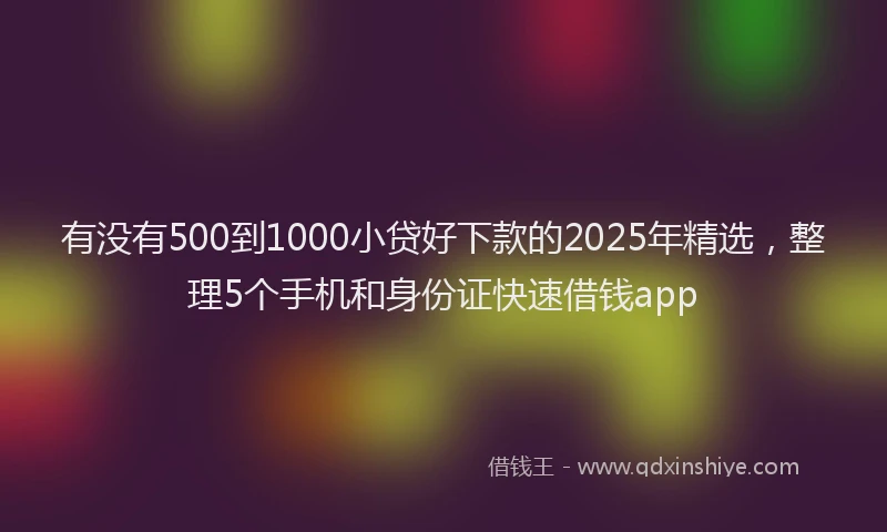 有没有500到1000小贷好下款的2025年精选，整理5个手机和身份证快速借钱app