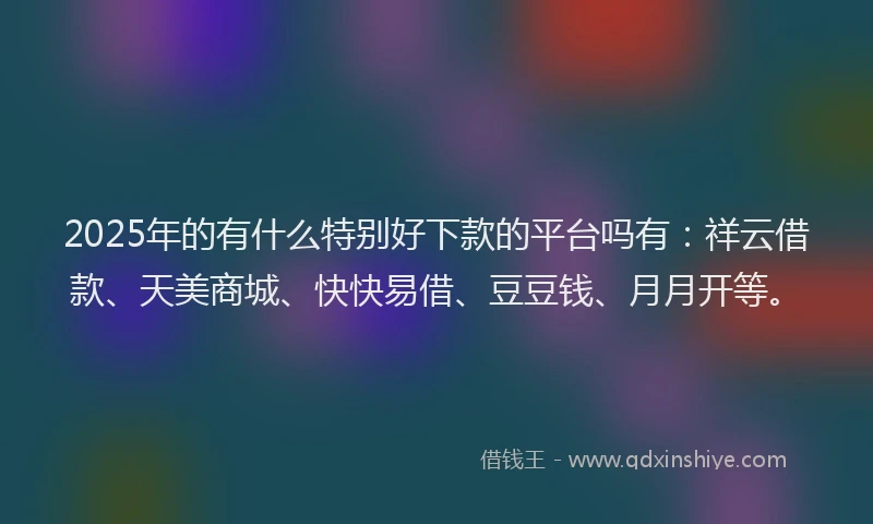 2025年的有什么特别好下款的平台吗有：祥云借款、天美商城、快快易借、豆豆钱、月月开等。
