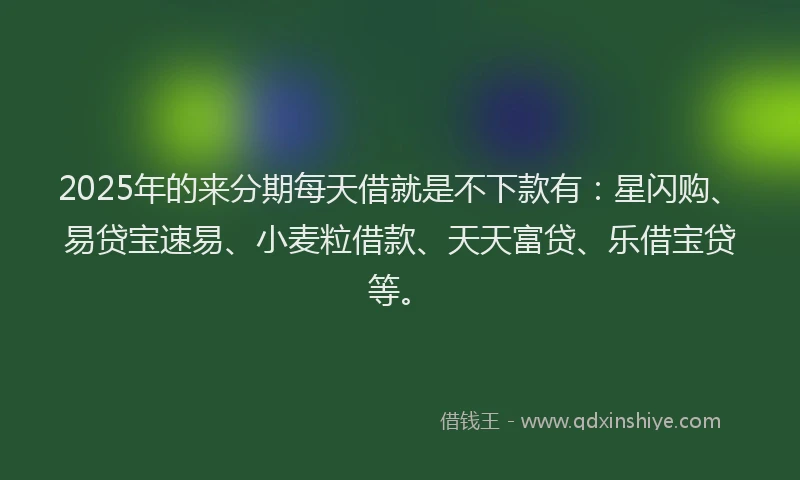 2025年的来分期每天借就是不下款有：星闪购、易贷宝速易、小麦粒借款、天天富贷、乐借宝贷等。