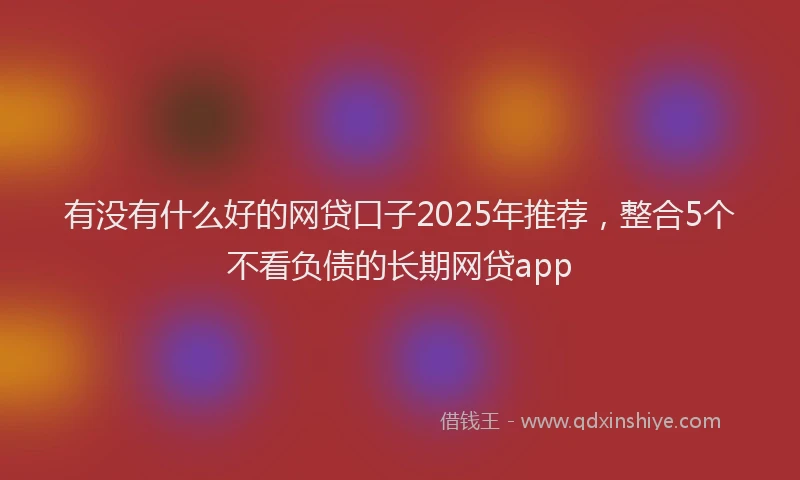 有没有什么好的网贷口子2025年推荐，整合5个不看负债的长期网贷app