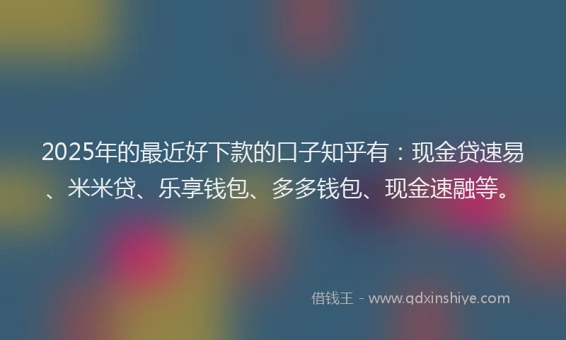 2025年的最近好下款的口子知乎有：现金贷速易、米米贷、乐享钱包、多多钱包、现金速融等。