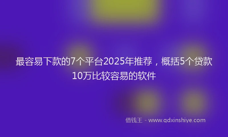 最容易下款的7个平台2025年推荐，概括5个贷款10万比较容易的软件