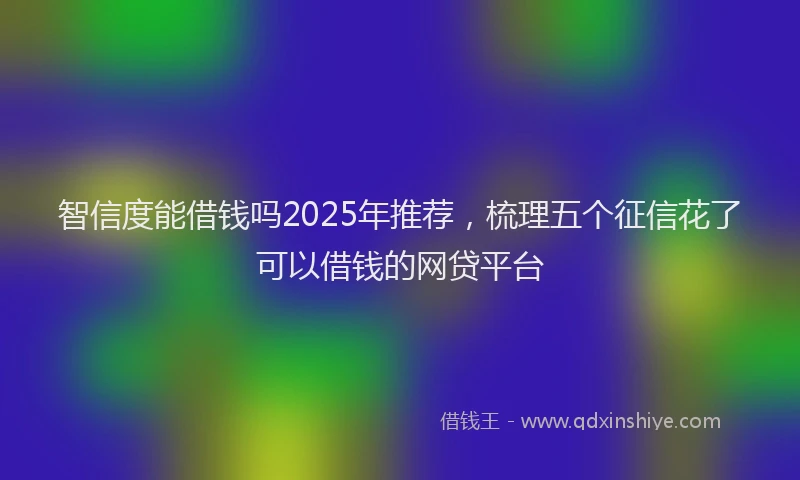 智信度能借钱吗2025年推荐，梳理五个征信花了可以借钱的网贷平台