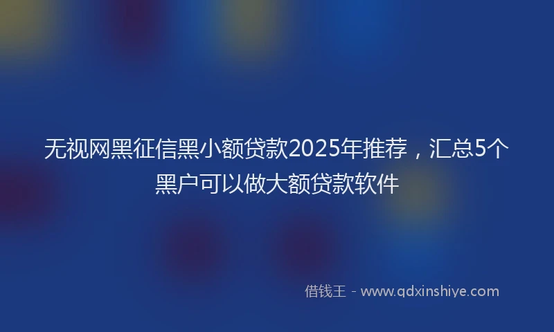 无视网黑征信黑小额贷款2025年推荐，汇总5个黑户可以做大额贷款软件