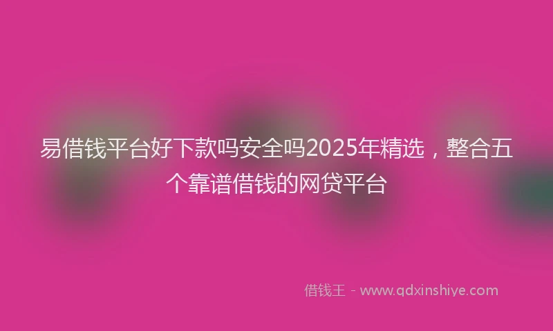 易借钱平台好下款吗安全吗2025年精选，整合五个靠谱借钱的网贷平台