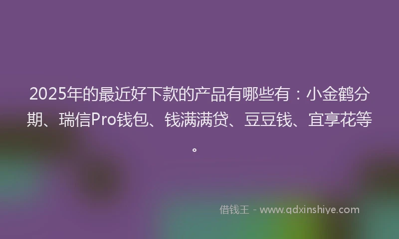 2025年的最近好下款的产品有哪些有：小金鹤分期、瑞信Pro钱包、钱满满贷、豆豆钱、宜享花等。