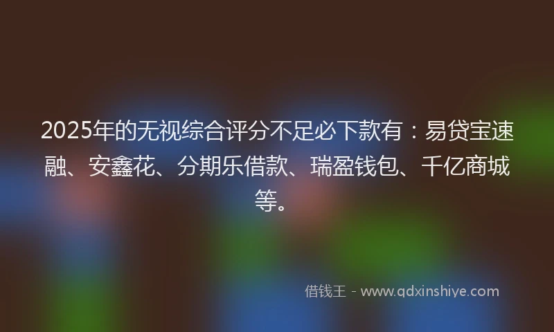 2025年的无视综合评分不足必下款有：易贷宝速融、安鑫花、分期乐借款、瑞盈钱包、千亿商城等。