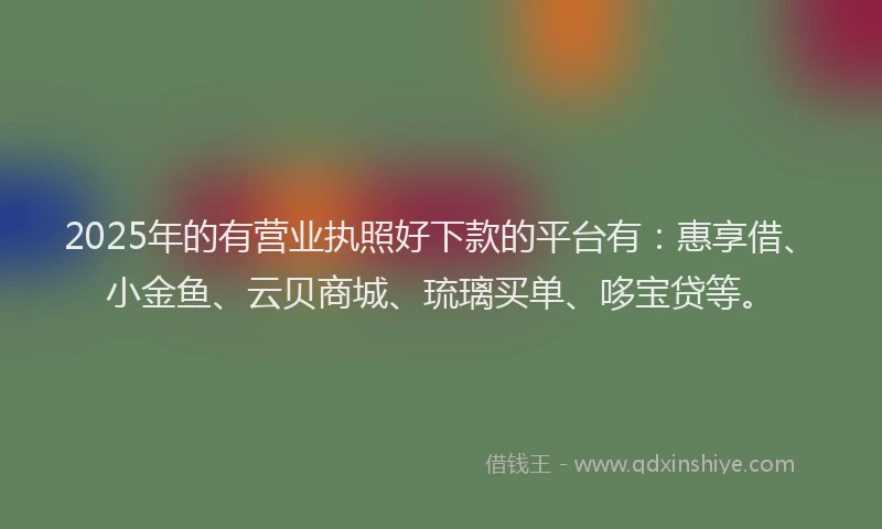 2025年的有营业执照好下款的平台有：惠享借、小金鱼、云贝商城、琉璃买单、哆宝贷等。