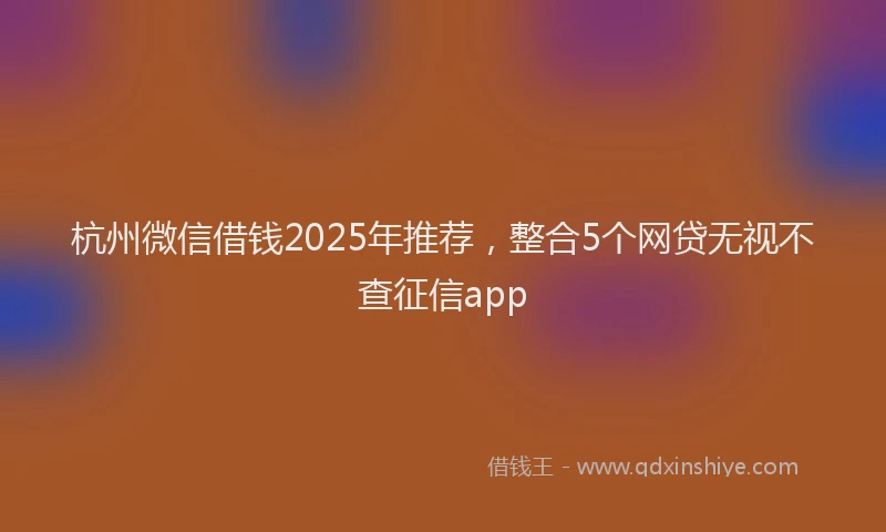 杭州微信借钱2025年推荐，整合5个网贷无视不查征信app