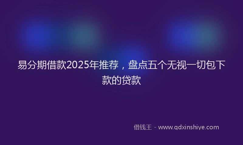 易分期借款2025年推荐，盘点五个无视一切包下款的贷款