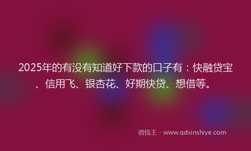 2025年的有没有知道好下款的口子有：快融贷宝、信用飞、银杏花、好期快贷、想借等。