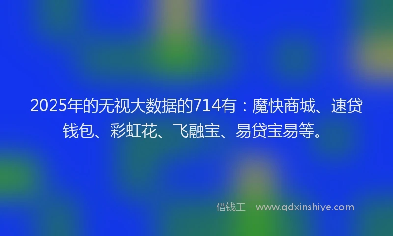 2025年的无视大数据的714有：魔快商城、速贷钱包、彩虹花、飞融宝、易贷宝易等。