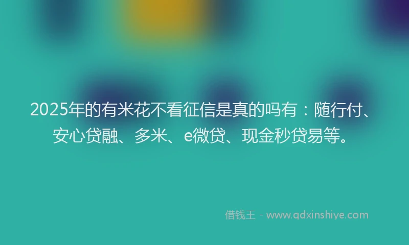 2025年的有米花不看征信是真的吗有：随行付、安心贷融、多米、e微贷、现金秒贷易等。