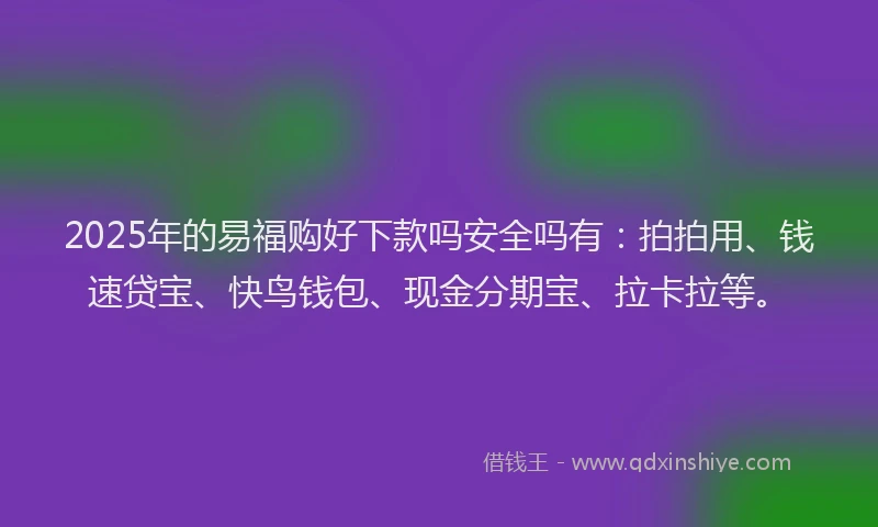 2025年的易福购好下款吗安全吗有：拍拍用、钱速贷宝、快鸟钱包、现金分期宝、拉卡拉等。