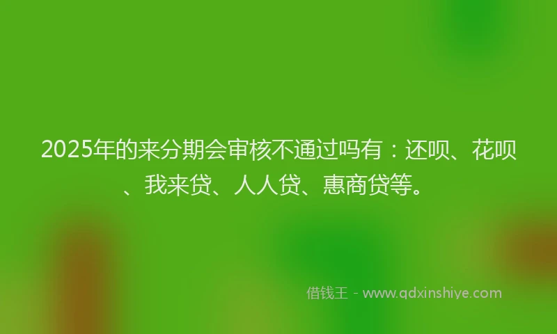2025年的来分期会审核不通过吗有：还呗、花呗、我来贷、人人贷、惠商贷等。