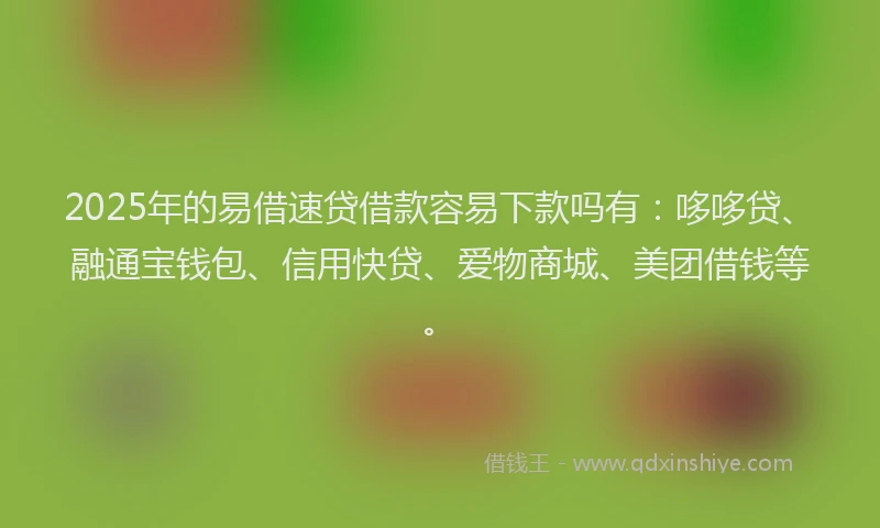 2025年的易借速贷借款容易下款吗有：哆哆贷、融通宝钱包、信用快贷、爱物商城、美团借钱等。