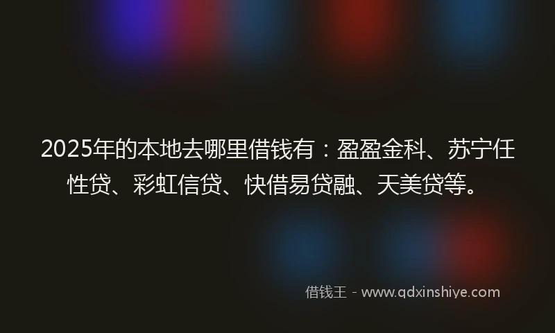 2025年的本地去哪里借钱有：盈盈金科、苏宁任性贷、彩虹信贷、快借易贷融、天美贷等。