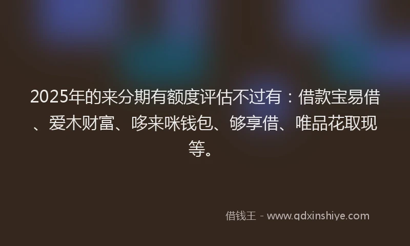 2025年的来分期有额度评估不过有：借款宝易借、爱木财富、哆来咪钱包、够享借、唯品花取现等。