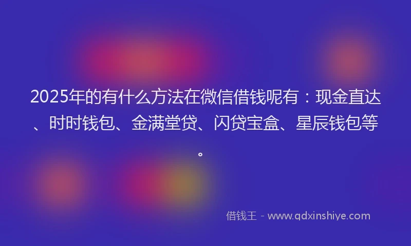 2025年的有什么方法在微信借钱呢有：现金直达、时时钱包、金满堂贷、闪贷宝盒、星辰钱包等。
