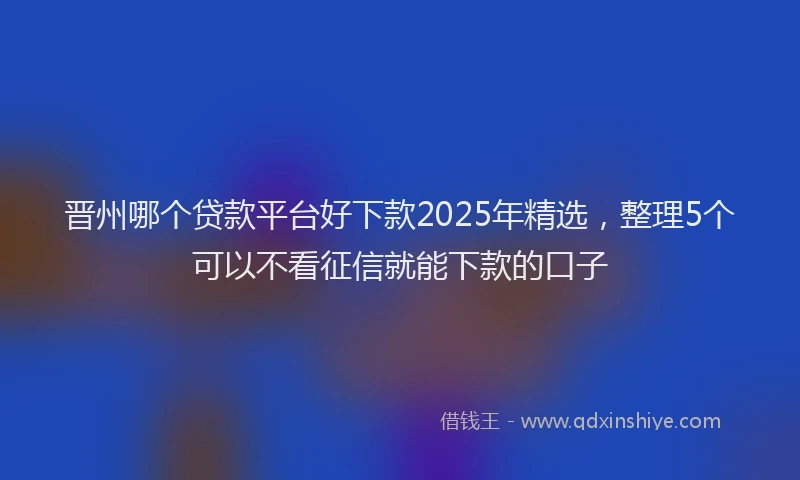 晋州哪个贷款平台好下款2025年精选，整理5个可以不看征信就能下款的口子