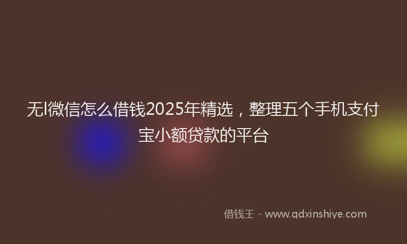无l微信怎么借钱2025年精选，整理五个手机支付宝小额贷款的平台