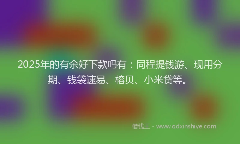 2025年的有余好下款吗有：同程提钱游、现用分期、钱袋速易、榕贝、小米贷等。