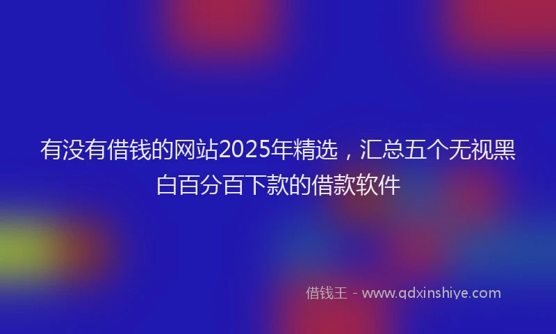 有没有借钱的网站2025年精选，汇总五个无视黑白百分百下款的借款软件