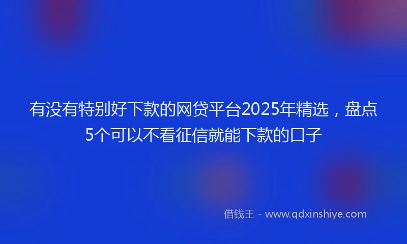 有没有特别好下款的网贷平台2025年精选，盘点5个可以不看征信就能下款的口子