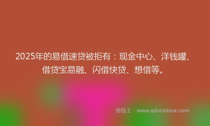 2025年的易借速贷被拒有：现金中心、洋钱罐、借贷宝易融、闪借快贷、想借等。