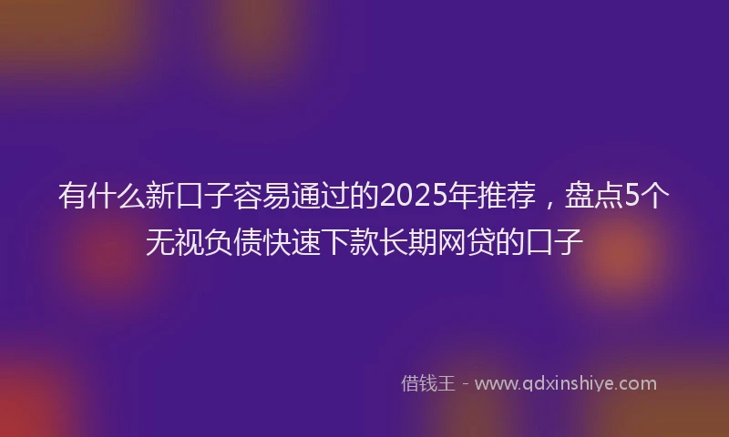 有什么新口子容易通过的2025年推荐，盘点5个无视负债快速下款长期网贷的口子