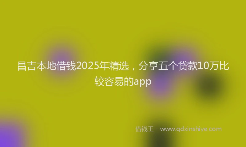 昌吉本地借钱2025年精选，分享五个贷款10万比较容易的app