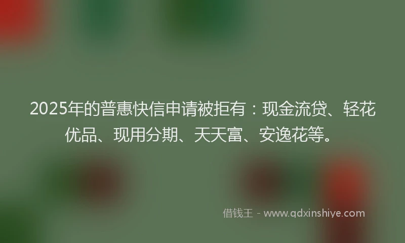 2025年的普惠快信申请被拒有：现金流贷、轻花优品、现用分期、天天富、安逸花等。