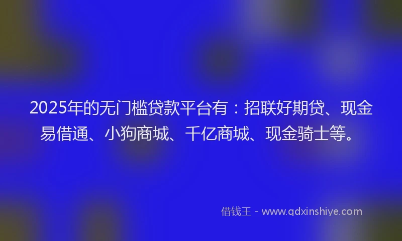 2025年的无门槛贷款平台有：招联好期贷、现金易借通、小狗商城、千亿商城、现金骑士等。