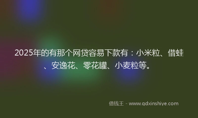 2025年的有那个网贷容易下款有：小米粒、借蛙、安逸花、零花罐、小麦粒等。