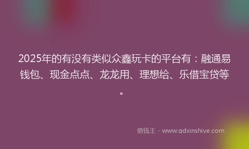 2025年的有没有类似众鑫玩卡的平台有：融通易钱包、现金点点、龙龙用、理想给、乐借宝贷等。