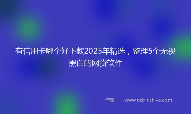 有信用卡哪个好下款2025年精选，整理5个无视黑白的网贷软件