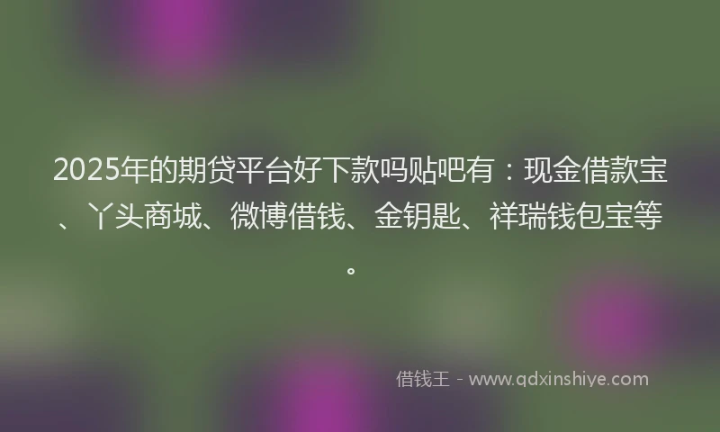 2025年的期贷平台好下款吗贴吧有：现金借款宝、丫头商城、微博借钱、金钥匙、祥瑞钱包宝等。
