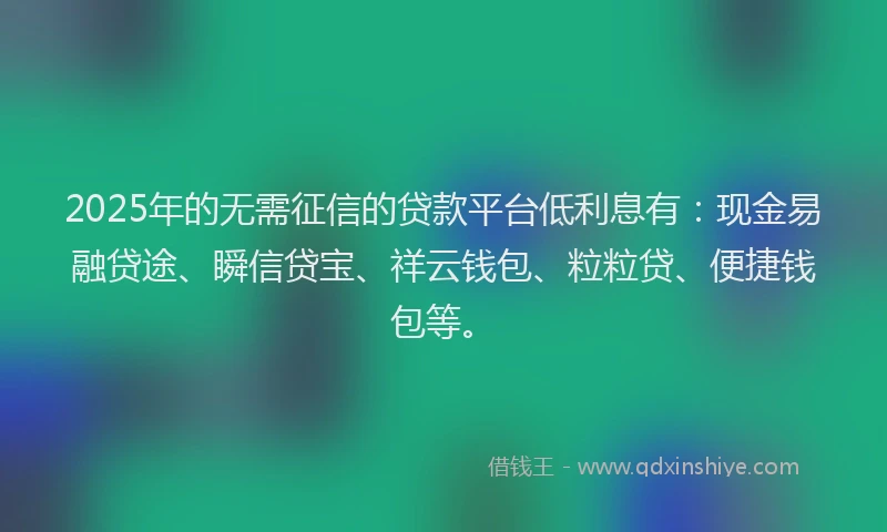 2025年的无需征信的贷款平台低利息有：现金易融贷途、瞬信贷宝、祥云钱包、粒粒贷、便捷钱包等。