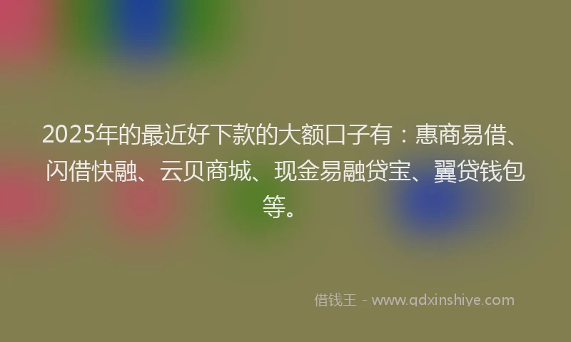 2025年的最近好下款的大额口子有：惠商易借、闪借快融、云贝商城、现金易融贷宝、翼贷钱包等。