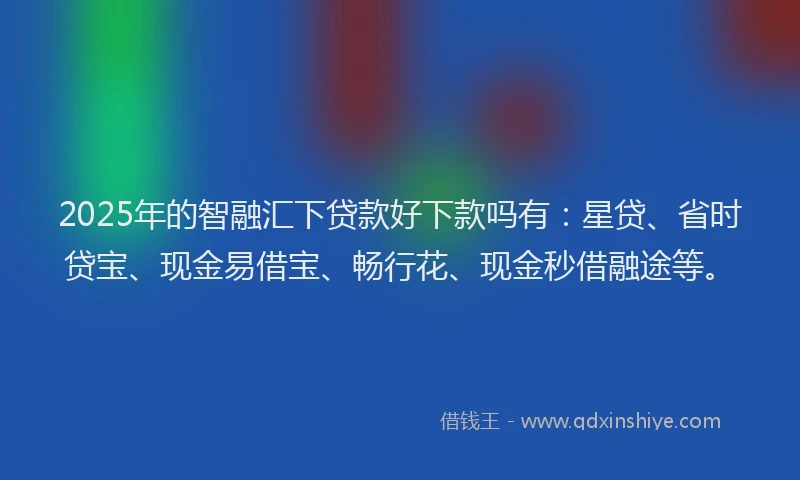 2025年的智融汇下贷款好下款吗有：星贷、省时贷宝、现金易借宝、畅行花、现金秒借融途等。